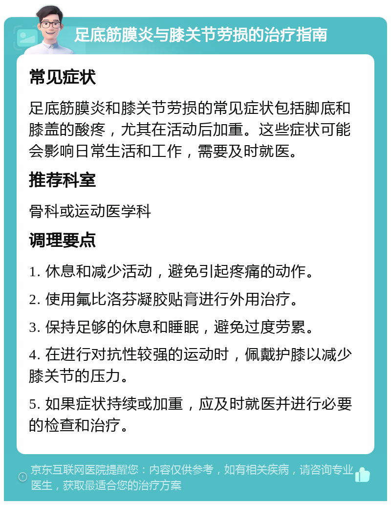 足底筋膜炎与膝关节劳损的治疗指南 常见症状 足底筋膜炎和膝关节劳损的常见症状包括脚底和膝盖的酸疼，尤其在活动后加重。这些症状可能会影响日常生活和工作，需要及时就医。 推荐科室 骨科或运动医学科 调理要点 1. 休息和减少活动，避免引起疼痛的动作。 2. 使用氟比洛芬凝胶贴膏进行外用治疗。 3. 保持足够的休息和睡眠，避免过度劳累。 4. 在进行对抗性较强的运动时，佩戴护膝以减少膝关节的压力。 5. 如果症状持续或加重，应及时就医并进行必要的检查和治疗。