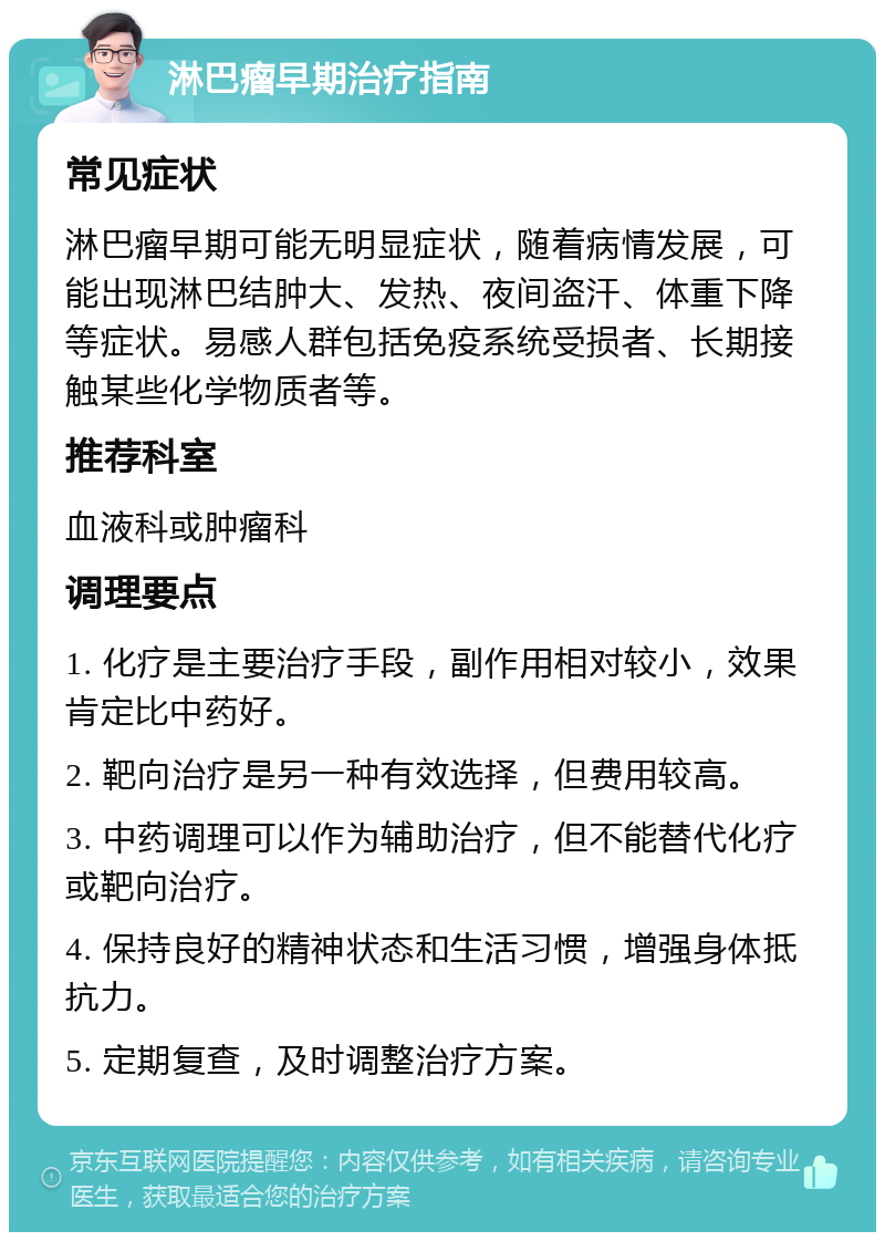 淋巴瘤早期治疗指南 常见症状 淋巴瘤早期可能无明显症状，随着病情发展，可能出现淋巴结肿大、发热、夜间盗汗、体重下降等症状。易感人群包括免疫系统受损者、长期接触某些化学物质者等。 推荐科室 血液科或肿瘤科 调理要点 1. 化疗是主要治疗手段，副作用相对较小，效果肯定比中药好。 2. 靶向治疗是另一种有效选择，但费用较高。 3. 中药调理可以作为辅助治疗，但不能替代化疗或靶向治疗。 4. 保持良好的精神状态和生活习惯，增强身体抵抗力。 5. 定期复查，及时调整治疗方案。