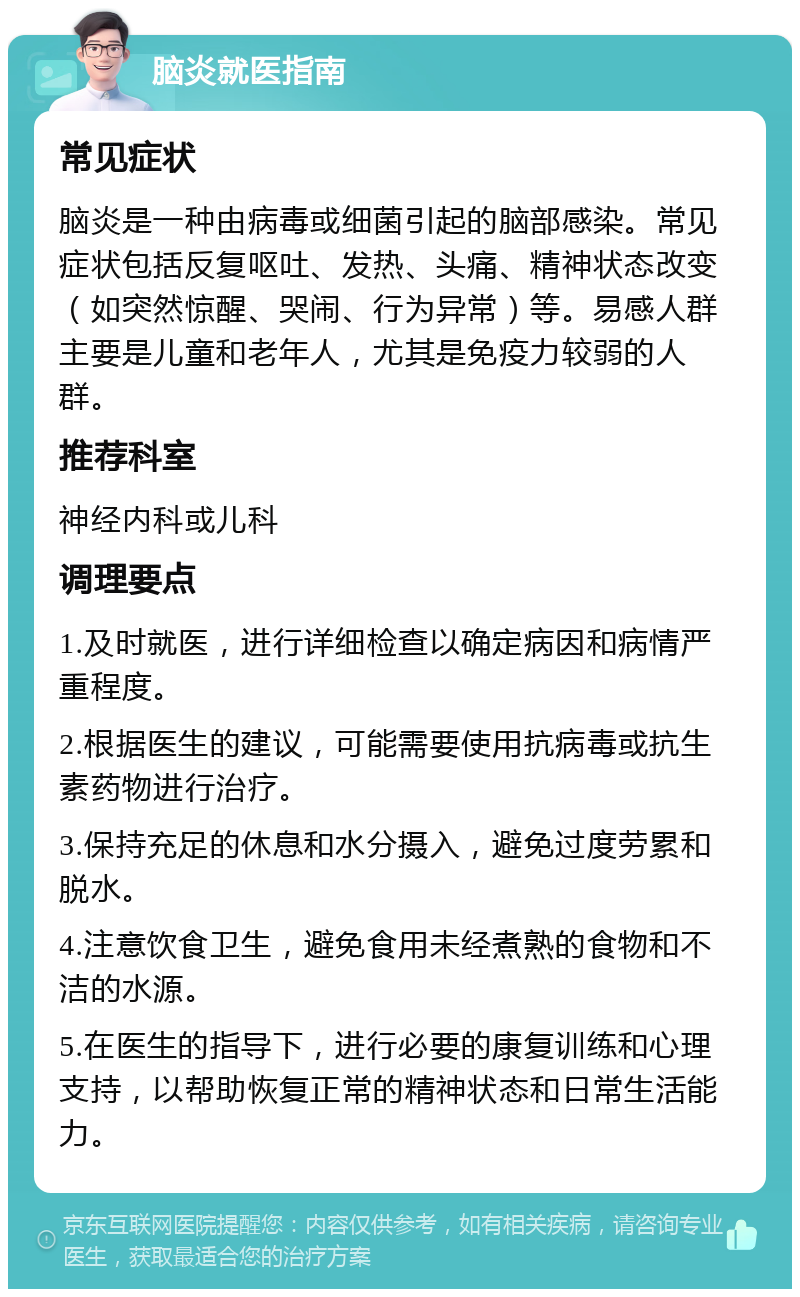 脑炎就医指南 常见症状 脑炎是一种由病毒或细菌引起的脑部感染。常见症状包括反复呕吐、发热、头痛、精神状态改变（如突然惊醒、哭闹、行为异常）等。易感人群主要是儿童和老年人，尤其是免疫力较弱的人群。 推荐科室 神经内科或儿科 调理要点 1.及时就医，进行详细检查以确定病因和病情严重程度。 2.根据医生的建议，可能需要使用抗病毒或抗生素药物进行治疗。 3.保持充足的休息和水分摄入，避免过度劳累和脱水。 4.注意饮食卫生，避免食用未经煮熟的食物和不洁的水源。 5.在医生的指导下，进行必要的康复训练和心理支持，以帮助恢复正常的精神状态和日常生活能力。