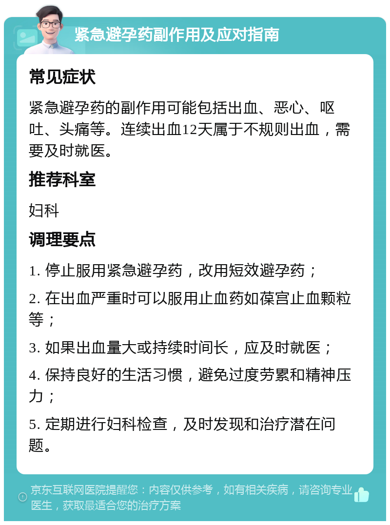 紧急避孕药副作用及应对指南 常见症状 紧急避孕药的副作用可能包括出血、恶心、呕吐、头痛等。连续出血12天属于不规则出血，需要及时就医。 推荐科室 妇科 调理要点 1. 停止服用紧急避孕药，改用短效避孕药； 2. 在出血严重时可以服用止血药如葆宫止血颗粒等； 3. 如果出血量大或持续时间长，应及时就医； 4. 保持良好的生活习惯，避免过度劳累和精神压力； 5. 定期进行妇科检查，及时发现和治疗潜在问题。