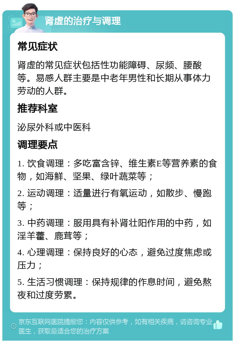 肾虚的治疗与调理 常见症状 肾虚的常见症状包括性功能障碍、尿频、腰酸等。易感人群主要是中老年男性和长期从事体力劳动的人群。 推荐科室 泌尿外科或中医科 调理要点 1. 饮食调理：多吃富含锌、维生素E等营养素的食物，如海鲜、坚果、绿叶蔬菜等； 2. 运动调理：适量进行有氧运动，如散步、慢跑等； 3. 中药调理：服用具有补肾壮阳作用的中药，如淫羊藿、鹿茸等； 4. 心理调理：保持良好的心态，避免过度焦虑或压力； 5. 生活习惯调理：保持规律的作息时间，避免熬夜和过度劳累。