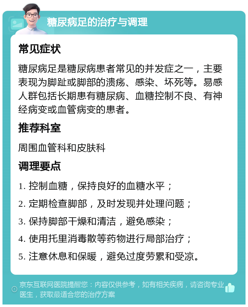 糖尿病足的治疗与调理 常见症状 糖尿病足是糖尿病患者常见的并发症之一，主要表现为脚趾或脚部的溃疡、感染、坏死等。易感人群包括长期患有糖尿病、血糖控制不良、有神经病变或血管病变的患者。 推荐科室 周围血管科和皮肤科 调理要点 1. 控制血糖，保持良好的血糖水平； 2. 定期检查脚部，及时发现并处理问题； 3. 保持脚部干燥和清洁，避免感染； 4. 使用托里消毒散等药物进行局部治疗； 5. 注意休息和保暖，避免过度劳累和受凉。