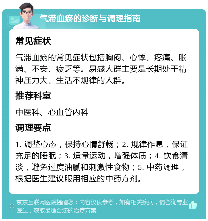 气滞血瘀的诊断与调理指南 常见症状 气滞血瘀的常见症状包括胸闷、心悸、疼痛、胀满、不安、疲乏等。易感人群主要是长期处于精神压力大、生活不规律的人群。 推荐科室 中医科、心血管内科 调理要点 1. 调整心态，保持心情舒畅；2. 规律作息，保证充足的睡眠；3. 适量运动，增强体质；4. 饮食清淡，避免过度油腻和刺激性食物；5. 中药调理，根据医生建议服用相应的中药方剂。