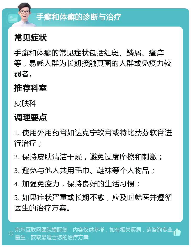 手癣和体癣的诊断与治疗 常见症状 手癣和体癣的常见症状包括红斑、鳞屑、瘙痒等，易感人群为长期接触真菌的人群或免疫力较弱者。 推荐科室 皮肤科 调理要点 1. 使用外用药膏如达克宁软膏或特比萘芬软膏进行治疗； 2. 保持皮肤清洁干燥，避免过度摩擦和刺激； 3. 避免与他人共用毛巾、鞋袜等个人物品； 4. 加强免疫力，保持良好的生活习惯； 5. 如果症状严重或长期不愈，应及时就医并遵循医生的治疗方案。