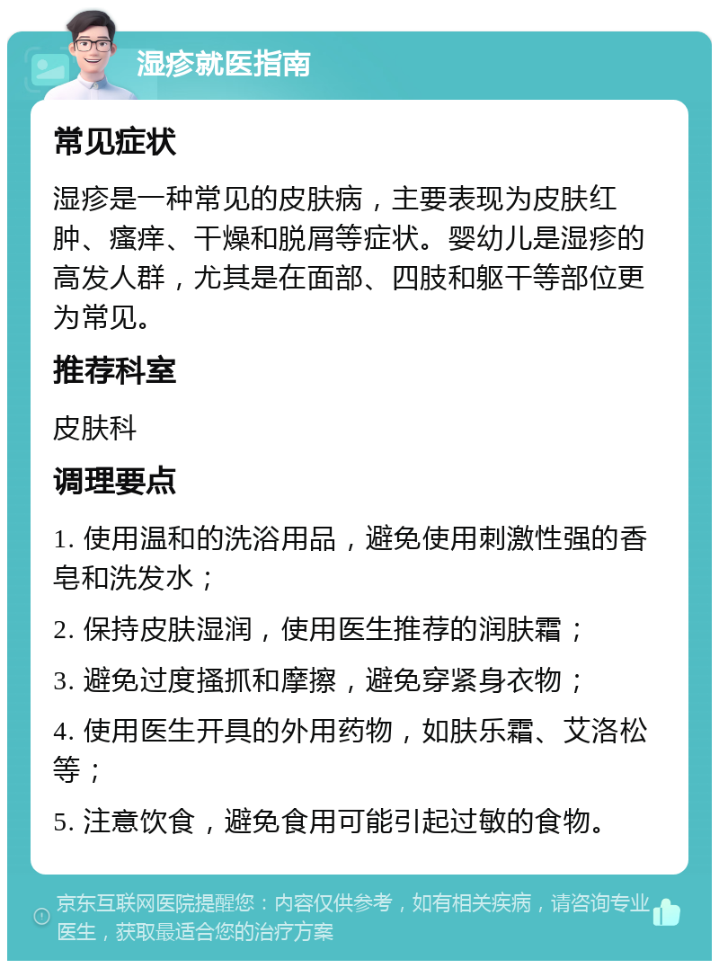 湿疹就医指南 常见症状 湿疹是一种常见的皮肤病，主要表现为皮肤红肿、瘙痒、干燥和脱屑等症状。婴幼儿是湿疹的高发人群，尤其是在面部、四肢和躯干等部位更为常见。 推荐科室 皮肤科 调理要点 1. 使用温和的洗浴用品，避免使用刺激性强的香皂和洗发水； 2. 保持皮肤湿润，使用医生推荐的润肤霜； 3. 避免过度搔抓和摩擦，避免穿紧身衣物； 4. 使用医生开具的外用药物，如肤乐霜、艾洛松等； 5. 注意饮食，避免食用可能引起过敏的食物。