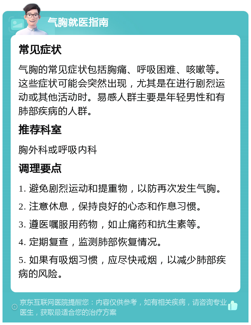 气胸就医指南 常见症状 气胸的常见症状包括胸痛、呼吸困难、咳嗽等。这些症状可能会突然出现，尤其是在进行剧烈运动或其他活动时。易感人群主要是年轻男性和有肺部疾病的人群。 推荐科室 胸外科或呼吸内科 调理要点 1. 避免剧烈运动和提重物，以防再次发生气胸。 2. 注意休息，保持良好的心态和作息习惯。 3. 遵医嘱服用药物，如止痛药和抗生素等。 4. 定期复查，监测肺部恢复情况。 5. 如果有吸烟习惯，应尽快戒烟，以减少肺部疾病的风险。