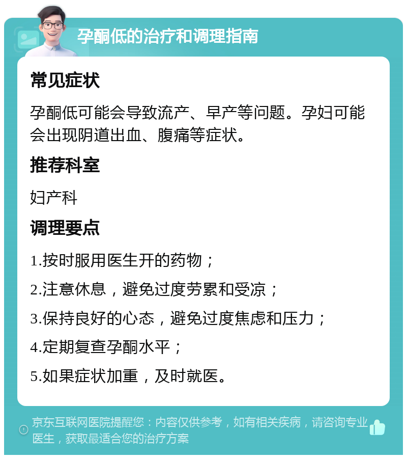 孕酮低的治疗和调理指南 常见症状 孕酮低可能会导致流产、早产等问题。孕妇可能会出现阴道出血、腹痛等症状。 推荐科室 妇产科 调理要点 1.按时服用医生开的药物； 2.注意休息，避免过度劳累和受凉； 3.保持良好的心态，避免过度焦虑和压力； 4.定期复查孕酮水平； 5.如果症状加重，及时就医。