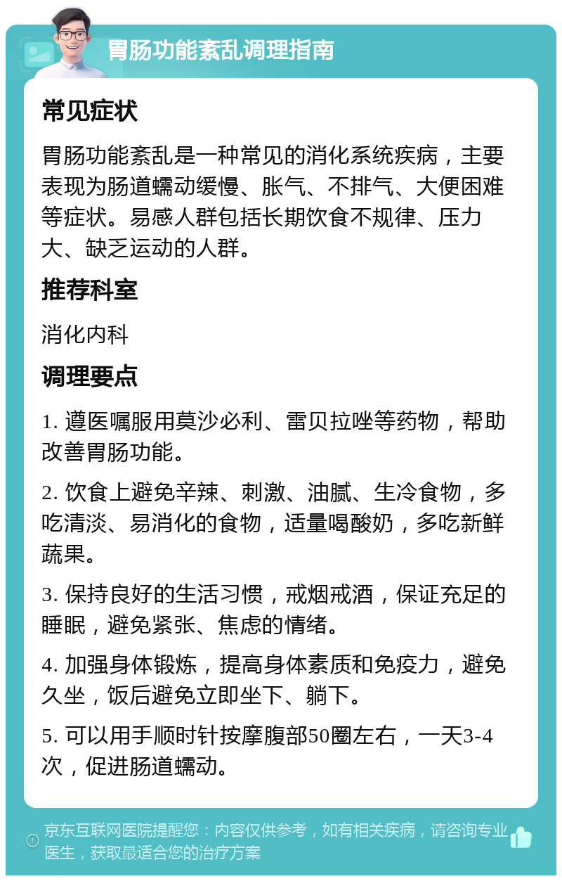 胃肠功能紊乱调理指南 常见症状 胃肠功能紊乱是一种常见的消化系统疾病，主要表现为肠道蠕动缓慢、胀气、不排气、大便困难等症状。易感人群包括长期饮食不规律、压力大、缺乏运动的人群。 推荐科室 消化内科 调理要点 1. 遵医嘱服用莫沙必利、雷贝拉唑等药物，帮助改善胃肠功能。 2. 饮食上避免辛辣、刺激、油腻、生冷食物，多吃清淡、易消化的食物，适量喝酸奶，多吃新鲜蔬果。 3. 保持良好的生活习惯，戒烟戒酒，保证充足的睡眠，避免紧张、焦虑的情绪。 4. 加强身体锻炼，提高身体素质和免疫力，避免久坐，饭后避免立即坐下、躺下。 5. 可以用手顺时针按摩腹部50圈左右，一天3-4次，促进肠道蠕动。