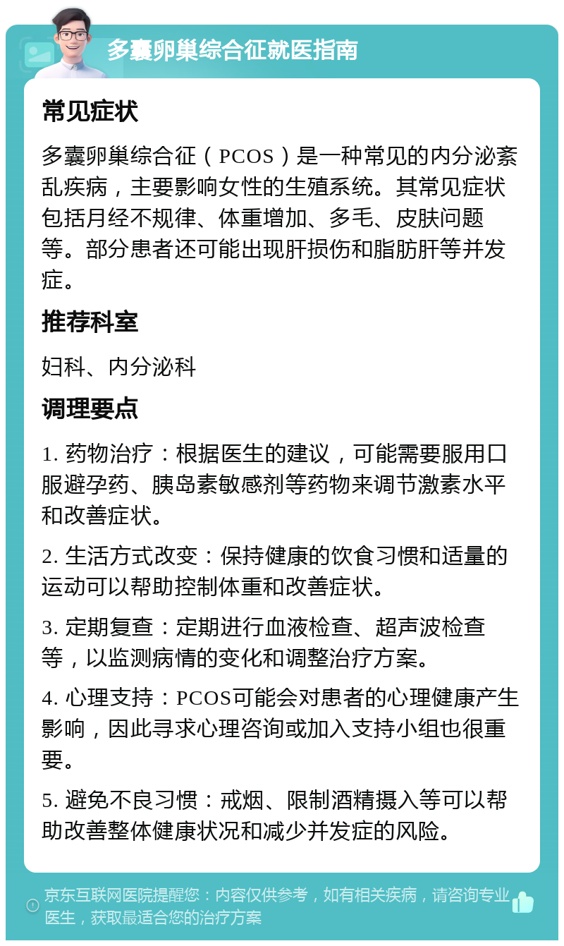 多囊卵巢综合征就医指南 常见症状 多囊卵巢综合征（PCOS）是一种常见的内分泌紊乱疾病，主要影响女性的生殖系统。其常见症状包括月经不规律、体重增加、多毛、皮肤问题等。部分患者还可能出现肝损伤和脂肪肝等并发症。 推荐科室 妇科、内分泌科 调理要点 1. 药物治疗：根据医生的建议，可能需要服用口服避孕药、胰岛素敏感剂等药物来调节激素水平和改善症状。 2. 生活方式改变：保持健康的饮食习惯和适量的运动可以帮助控制体重和改善症状。 3. 定期复查：定期进行血液检查、超声波检查等，以监测病情的变化和调整治疗方案。 4. 心理支持：PCOS可能会对患者的心理健康产生影响，因此寻求心理咨询或加入支持小组也很重要。 5. 避免不良习惯：戒烟、限制酒精摄入等可以帮助改善整体健康状况和减少并发症的风险。