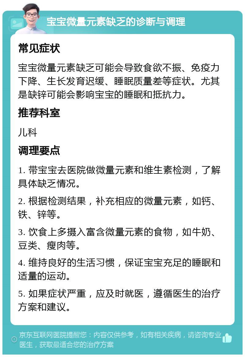 宝宝微量元素缺乏的诊断与调理 常见症状 宝宝微量元素缺乏可能会导致食欲不振、免疫力下降、生长发育迟缓、睡眠质量差等症状。尤其是缺锌可能会影响宝宝的睡眠和抵抗力。 推荐科室 儿科 调理要点 1. 带宝宝去医院做微量元素和维生素检测，了解具体缺乏情况。 2. 根据检测结果，补充相应的微量元素，如钙、铁、锌等。 3. 饮食上多摄入富含微量元素的食物，如牛奶、豆类、瘦肉等。 4. 维持良好的生活习惯，保证宝宝充足的睡眠和适量的运动。 5. 如果症状严重，应及时就医，遵循医生的治疗方案和建议。