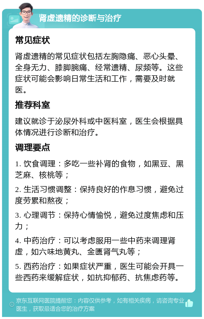 肾虚遗精的诊断与治疗 常见症状 肾虚遗精的常见症状包括左胸隐痛、恶心头晕、全身无力、膝脚腕痛、经常遗精、尿频等。这些症状可能会影响日常生活和工作，需要及时就医。 推荐科室 建议就诊于泌尿外科或中医科室，医生会根据具体情况进行诊断和治疗。 调理要点 1. 饮食调理：多吃一些补肾的食物，如黑豆、黑芝麻、核桃等； 2. 生活习惯调整：保持良好的作息习惯，避免过度劳累和熬夜； 3. 心理调节：保持心情愉悦，避免过度焦虑和压力； 4. 中药治疗：可以考虑服用一些中药来调理肾虚，如六味地黄丸、金匮肾气丸等； 5. 西药治疗：如果症状严重，医生可能会开具一些西药来缓解症状，如抗抑郁药、抗焦虑药等。