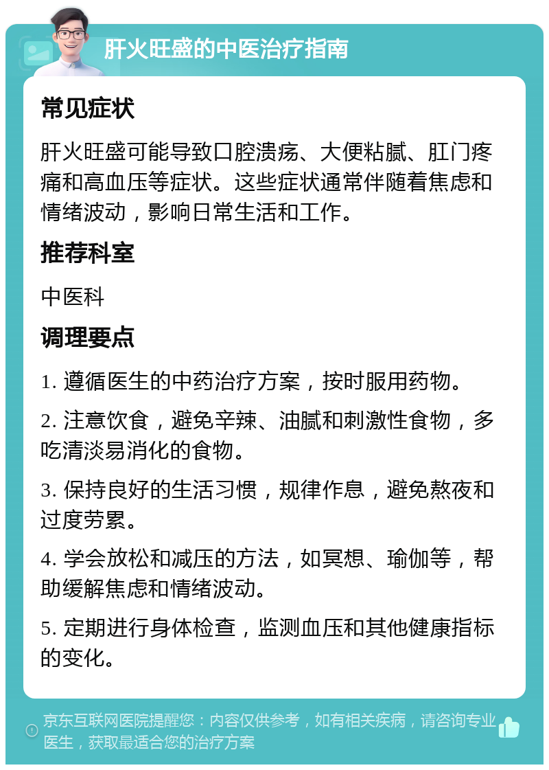 肝火旺盛的中医治疗指南 常见症状 肝火旺盛可能导致口腔溃疡、大便粘腻、肛门疼痛和高血压等症状。这些症状通常伴随着焦虑和情绪波动，影响日常生活和工作。 推荐科室 中医科 调理要点 1. 遵循医生的中药治疗方案，按时服用药物。 2. 注意饮食，避免辛辣、油腻和刺激性食物，多吃清淡易消化的食物。 3. 保持良好的生活习惯，规律作息，避免熬夜和过度劳累。 4. 学会放松和减压的方法，如冥想、瑜伽等，帮助缓解焦虑和情绪波动。 5. 定期进行身体检查，监测血压和其他健康指标的变化。