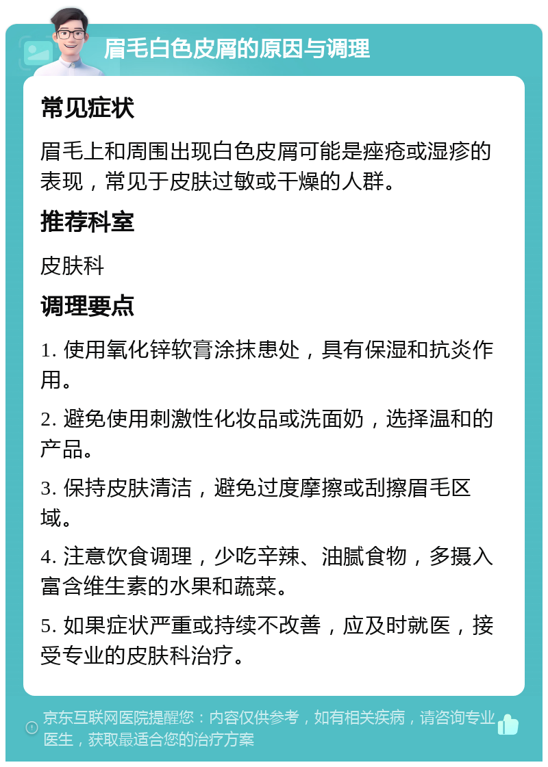 眉毛白色皮屑的原因与调理 常见症状 眉毛上和周围出现白色皮屑可能是痤疮或湿疹的表现，常见于皮肤过敏或干燥的人群。 推荐科室 皮肤科 调理要点 1. 使用氧化锌软膏涂抹患处，具有保湿和抗炎作用。 2. 避免使用刺激性化妆品或洗面奶，选择温和的产品。 3. 保持皮肤清洁，避免过度摩擦或刮擦眉毛区域。 4. 注意饮食调理，少吃辛辣、油腻食物，多摄入富含维生素的水果和蔬菜。 5. 如果症状严重或持续不改善，应及时就医，接受专业的皮肤科治疗。