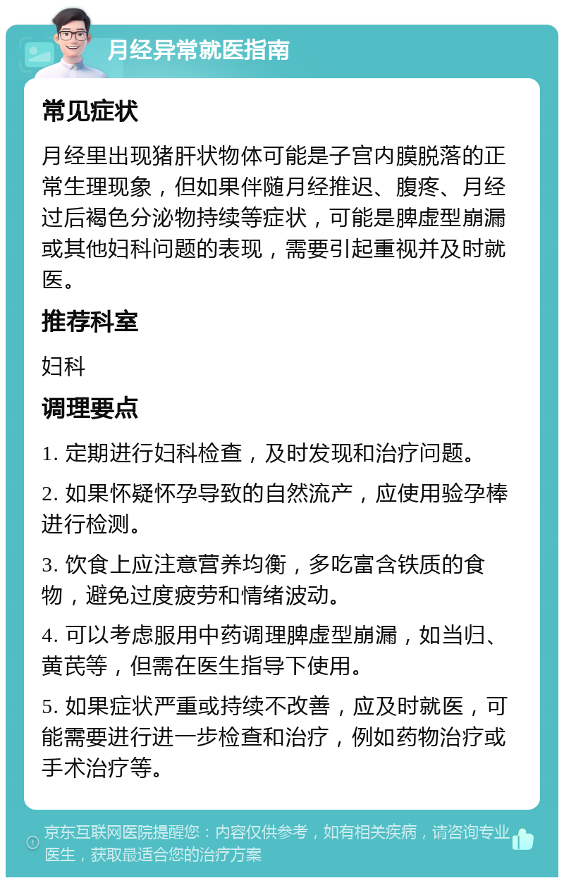 月经异常就医指南 常见症状 月经里出现猪肝状物体可能是子宫内膜脱落的正常生理现象，但如果伴随月经推迟、腹疼、月经过后褐色分泌物持续等症状，可能是脾虚型崩漏或其他妇科问题的表现，需要引起重视并及时就医。 推荐科室 妇科 调理要点 1. 定期进行妇科检查，及时发现和治疗问题。 2. 如果怀疑怀孕导致的自然流产，应使用验孕棒进行检测。 3. 饮食上应注意营养均衡，多吃富含铁质的食物，避免过度疲劳和情绪波动。 4. 可以考虑服用中药调理脾虚型崩漏，如当归、黄芪等，但需在医生指导下使用。 5. 如果症状严重或持续不改善，应及时就医，可能需要进行进一步检查和治疗，例如药物治疗或手术治疗等。