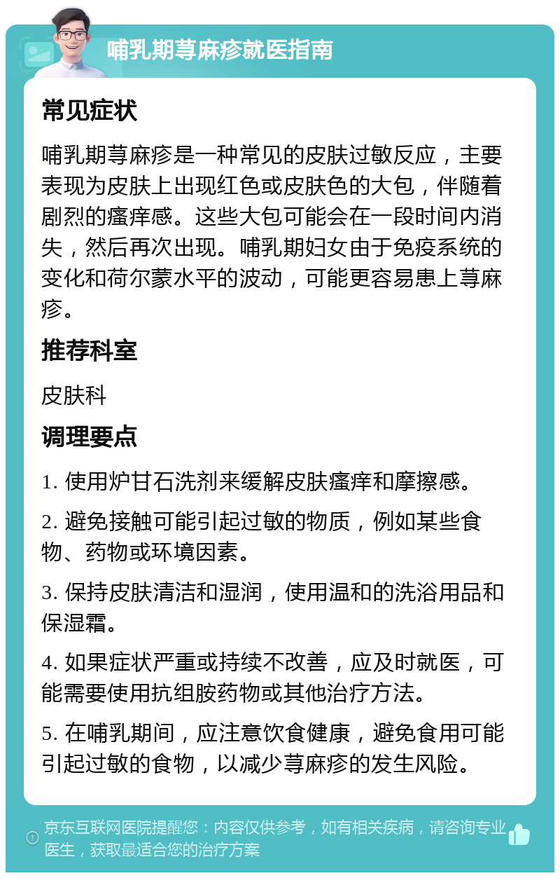 哺乳期荨麻疹就医指南 常见症状 哺乳期荨麻疹是一种常见的皮肤过敏反应，主要表现为皮肤上出现红色或皮肤色的大包，伴随着剧烈的瘙痒感。这些大包可能会在一段时间内消失，然后再次出现。哺乳期妇女由于免疫系统的变化和荷尔蒙水平的波动，可能更容易患上荨麻疹。 推荐科室 皮肤科 调理要点 1. 使用炉甘石洗剂来缓解皮肤瘙痒和摩擦感。 2. 避免接触可能引起过敏的物质，例如某些食物、药物或环境因素。 3. 保持皮肤清洁和湿润，使用温和的洗浴用品和保湿霜。 4. 如果症状严重或持续不改善，应及时就医，可能需要使用抗组胺药物或其他治疗方法。 5. 在哺乳期间，应注意饮食健康，避免食用可能引起过敏的食物，以减少荨麻疹的发生风险。