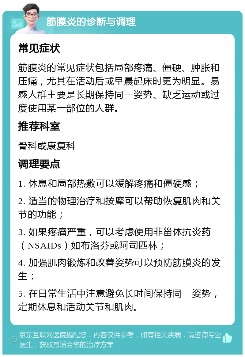 筋膜炎的诊断与调理 常见症状 筋膜炎的常见症状包括局部疼痛、僵硬、肿胀和压痛，尤其在活动后或早晨起床时更为明显。易感人群主要是长期保持同一姿势、缺乏运动或过度使用某一部位的人群。 推荐科室 骨科或康复科 调理要点 1. 休息和局部热敷可以缓解疼痛和僵硬感； 2. 适当的物理治疗和按摩可以帮助恢复肌肉和关节的功能； 3. 如果疼痛严重，可以考虑使用非甾体抗炎药（NSAIDs）如布洛芬或阿司匹林； 4. 加强肌肉锻炼和改善姿势可以预防筋膜炎的发生； 5. 在日常生活中注意避免长时间保持同一姿势，定期休息和活动关节和肌肉。