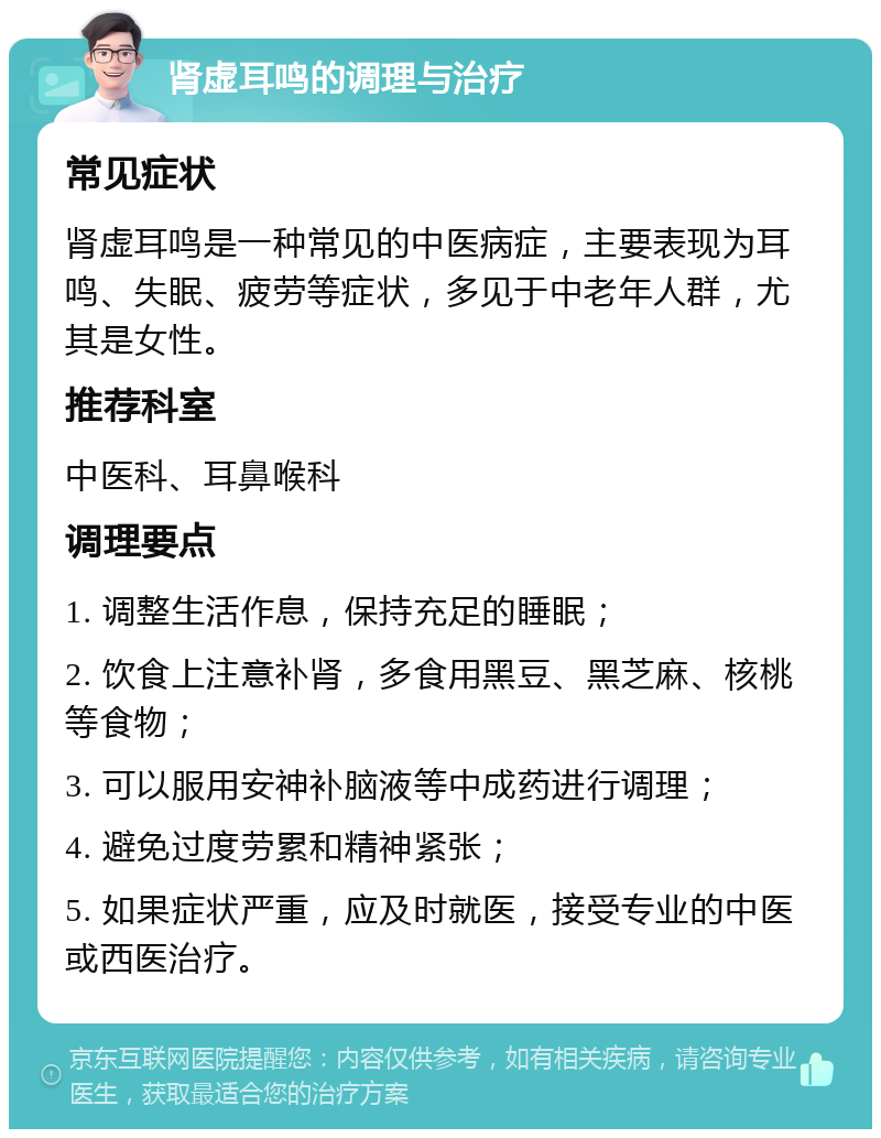 肾虚耳鸣的调理与治疗 常见症状 肾虚耳鸣是一种常见的中医病症，主要表现为耳鸣、失眠、疲劳等症状，多见于中老年人群，尤其是女性。 推荐科室 中医科、耳鼻喉科 调理要点 1. 调整生活作息，保持充足的睡眠； 2. 饮食上注意补肾，多食用黑豆、黑芝麻、核桃等食物； 3. 可以服用安神补脑液等中成药进行调理； 4. 避免过度劳累和精神紧张； 5. 如果症状严重，应及时就医，接受专业的中医或西医治疗。