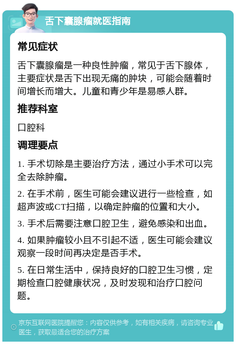 舌下囊腺瘤就医指南 常见症状 舌下囊腺瘤是一种良性肿瘤，常见于舌下腺体，主要症状是舌下出现无痛的肿块，可能会随着时间增长而增大。儿童和青少年是易感人群。 推荐科室 口腔科 调理要点 1. 手术切除是主要治疗方法，通过小手术可以完全去除肿瘤。 2. 在手术前，医生可能会建议进行一些检查，如超声波或CT扫描，以确定肿瘤的位置和大小。 3. 手术后需要注意口腔卫生，避免感染和出血。 4. 如果肿瘤较小且不引起不适，医生可能会建议观察一段时间再决定是否手术。 5. 在日常生活中，保持良好的口腔卫生习惯，定期检查口腔健康状况，及时发现和治疗口腔问题。