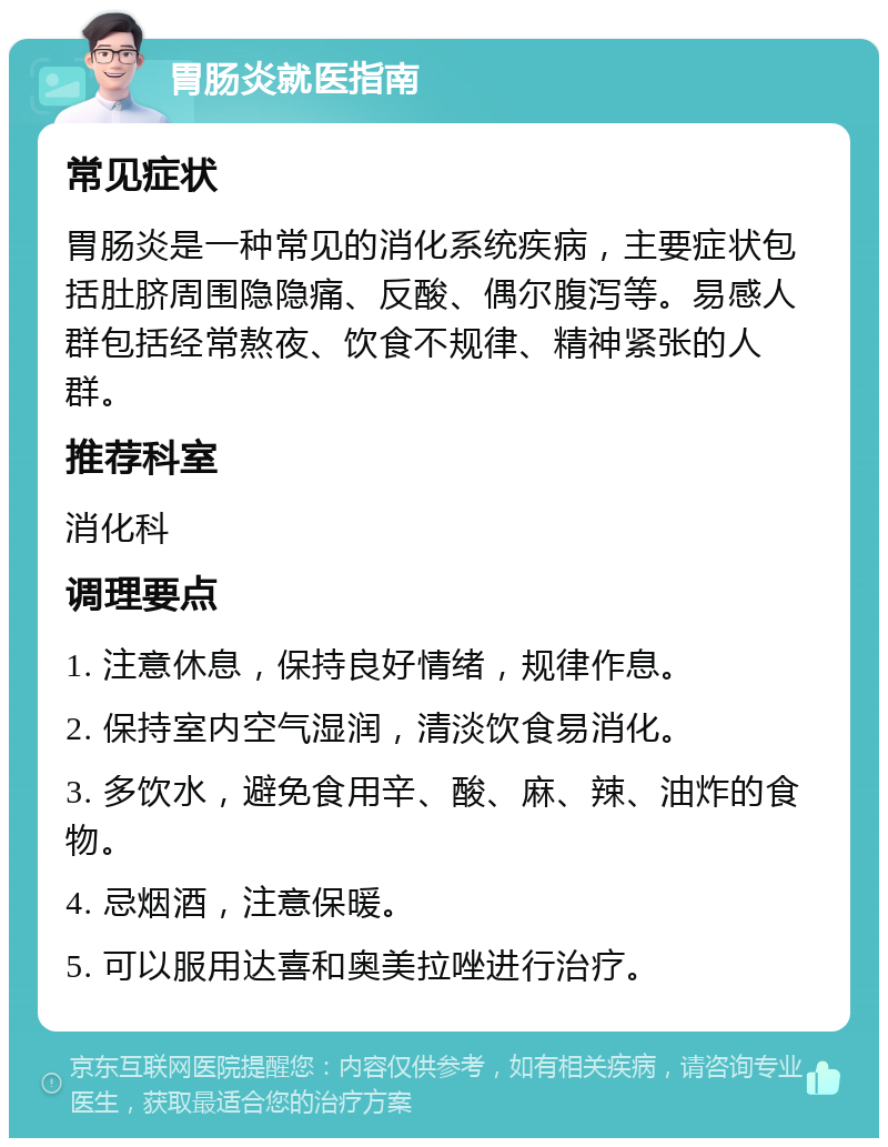 胃肠炎就医指南 常见症状 胃肠炎是一种常见的消化系统疾病，主要症状包括肚脐周围隐隐痛、反酸、偶尔腹泻等。易感人群包括经常熬夜、饮食不规律、精神紧张的人群。 推荐科室 消化科 调理要点 1. 注意休息，保持良好情绪，规律作息。 2. 保持室内空气湿润，清淡饮食易消化。 3. 多饮水，避免食用辛、酸、麻、辣、油炸的食物。 4. 忌烟酒，注意保暖。 5. 可以服用达喜和奥美拉唑进行治疗。