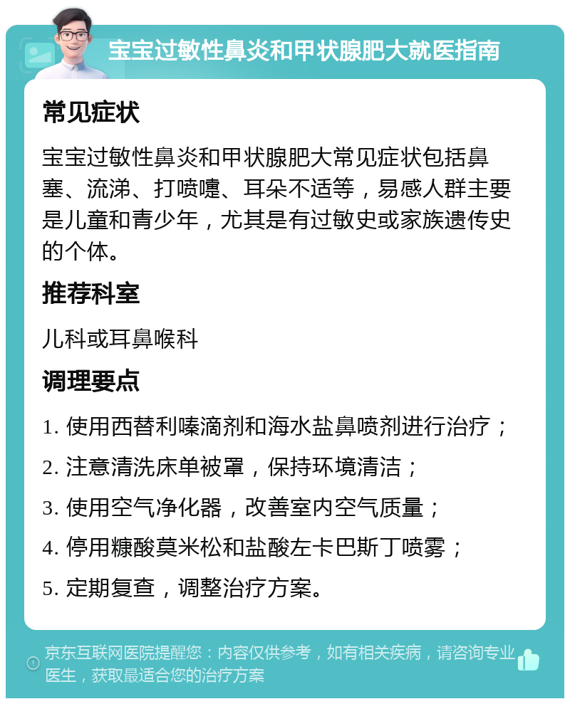 宝宝过敏性鼻炎和甲状腺肥大就医指南 常见症状 宝宝过敏性鼻炎和甲状腺肥大常见症状包括鼻塞、流涕、打喷嚏、耳朵不适等，易感人群主要是儿童和青少年，尤其是有过敏史或家族遗传史的个体。 推荐科室 儿科或耳鼻喉科 调理要点 1. 使用西替利嗪滴剂和海水盐鼻喷剂进行治疗； 2. 注意清洗床单被罩，保持环境清洁； 3. 使用空气净化器，改善室内空气质量； 4. 停用糠酸莫米松和盐酸左卡巴斯丁喷雾； 5. 定期复查，调整治疗方案。