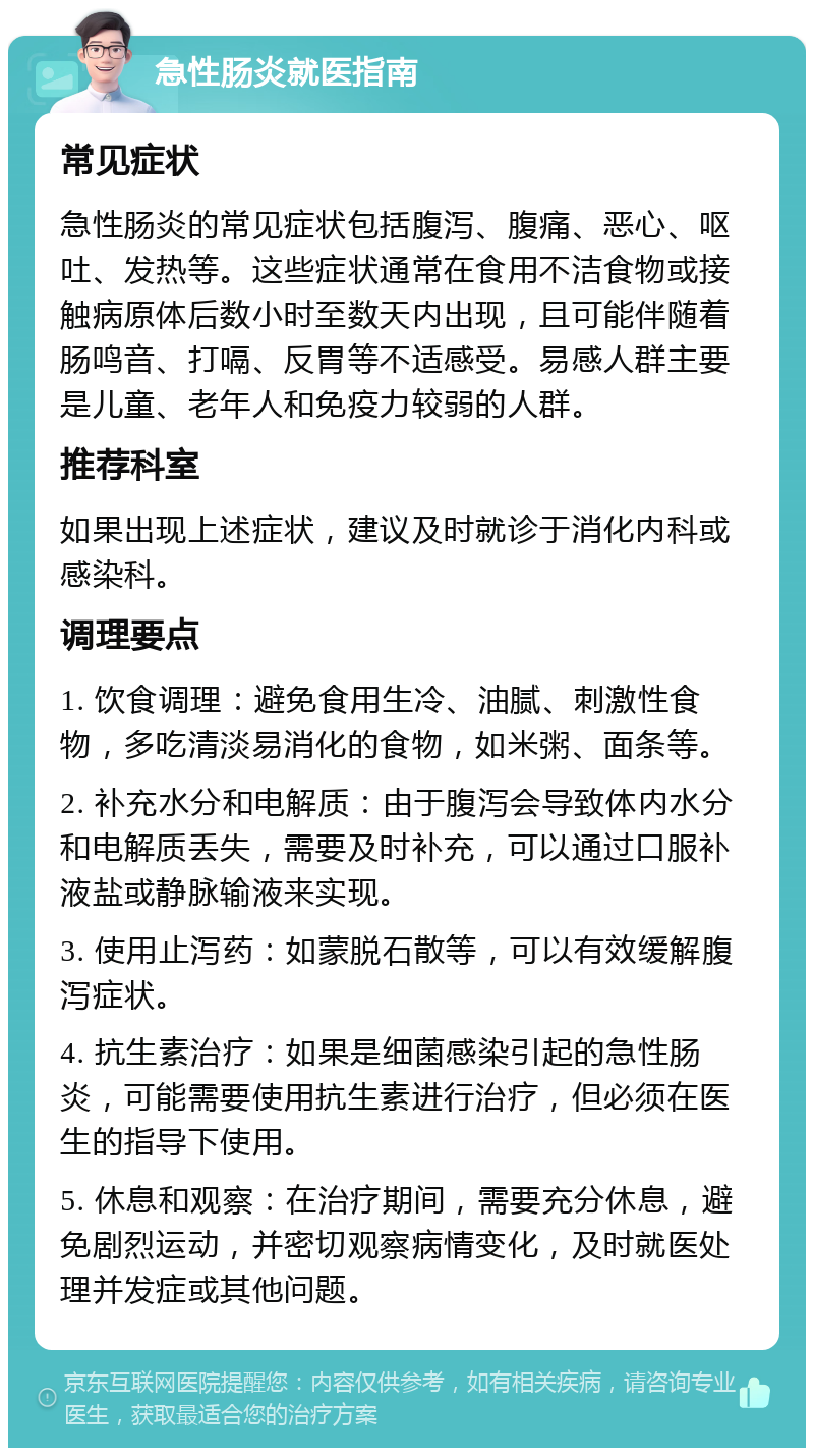 急性肠炎就医指南 常见症状 急性肠炎的常见症状包括腹泻、腹痛、恶心、呕吐、发热等。这些症状通常在食用不洁食物或接触病原体后数小时至数天内出现，且可能伴随着肠鸣音、打嗝、反胃等不适感受。易感人群主要是儿童、老年人和免疫力较弱的人群。 推荐科室 如果出现上述症状，建议及时就诊于消化内科或感染科。 调理要点 1. 饮食调理：避免食用生冷、油腻、刺激性食物，多吃清淡易消化的食物，如米粥、面条等。 2. 补充水分和电解质：由于腹泻会导致体内水分和电解质丢失，需要及时补充，可以通过口服补液盐或静脉输液来实现。 3. 使用止泻药：如蒙脱石散等，可以有效缓解腹泻症状。 4. 抗生素治疗：如果是细菌感染引起的急性肠炎，可能需要使用抗生素进行治疗，但必须在医生的指导下使用。 5. 休息和观察：在治疗期间，需要充分休息，避免剧烈运动，并密切观察病情变化，及时就医处理并发症或其他问题。