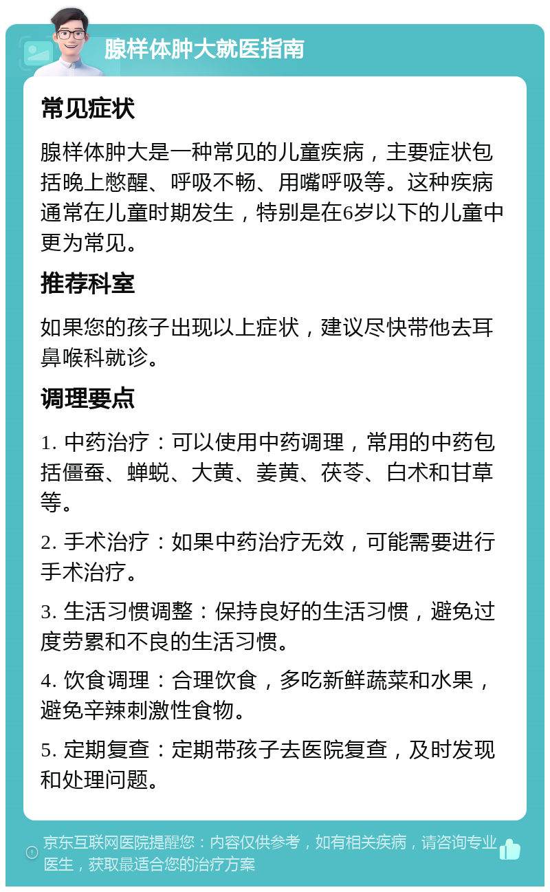 腺样体肿大就医指南 常见症状 腺样体肿大是一种常见的儿童疾病，主要症状包括晚上憋醒、呼吸不畅、用嘴呼吸等。这种疾病通常在儿童时期发生，特别是在6岁以下的儿童中更为常见。 推荐科室 如果您的孩子出现以上症状，建议尽快带他去耳鼻喉科就诊。 调理要点 1. 中药治疗：可以使用中药调理，常用的中药包括僵蚕、蝉蜕、大黄、姜黄、茯苓、白术和甘草等。 2. 手术治疗：如果中药治疗无效，可能需要进行手术治疗。 3. 生活习惯调整：保持良好的生活习惯，避免过度劳累和不良的生活习惯。 4. 饮食调理：合理饮食，多吃新鲜蔬菜和水果，避免辛辣刺激性食物。 5. 定期复查：定期带孩子去医院复查，及时发现和处理问题。