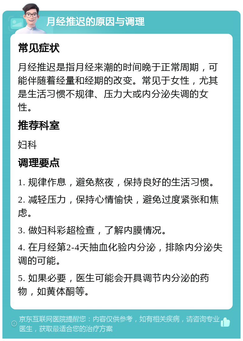 月经推迟的原因与调理 常见症状 月经推迟是指月经来潮的时间晚于正常周期，可能伴随着经量和经期的改变。常见于女性，尤其是生活习惯不规律、压力大或内分泌失调的女性。 推荐科室 妇科 调理要点 1. 规律作息，避免熬夜，保持良好的生活习惯。 2. 减轻压力，保持心情愉快，避免过度紧张和焦虑。 3. 做妇科彩超检查，了解内膜情况。 4. 在月经第2-4天抽血化验内分泌，排除内分泌失调的可能。 5. 如果必要，医生可能会开具调节内分泌的药物，如黄体酮等。