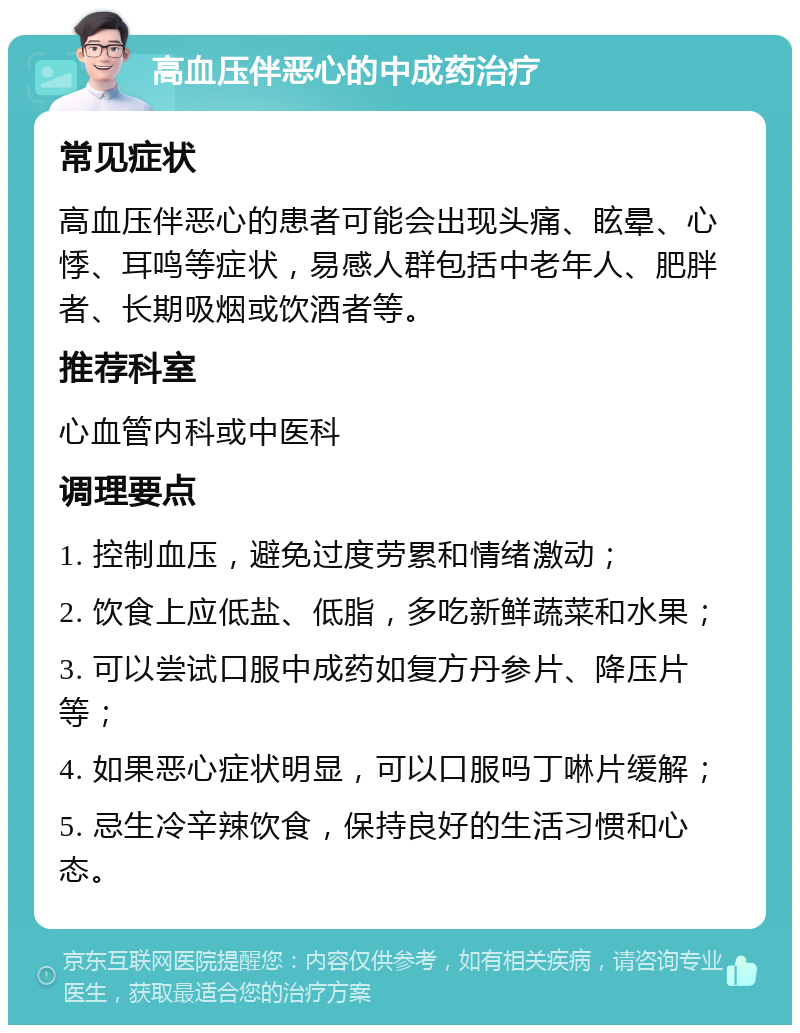 高血压伴恶心的中成药治疗 常见症状 高血压伴恶心的患者可能会出现头痛、眩晕、心悸、耳鸣等症状，易感人群包括中老年人、肥胖者、长期吸烟或饮酒者等。 推荐科室 心血管内科或中医科 调理要点 1. 控制血压，避免过度劳累和情绪激动； 2. 饮食上应低盐、低脂，多吃新鲜蔬菜和水果； 3. 可以尝试口服中成药如复方丹参片、降压片等； 4. 如果恶心症状明显，可以口服吗丁啉片缓解； 5. 忌生冷辛辣饮食，保持良好的生活习惯和心态。