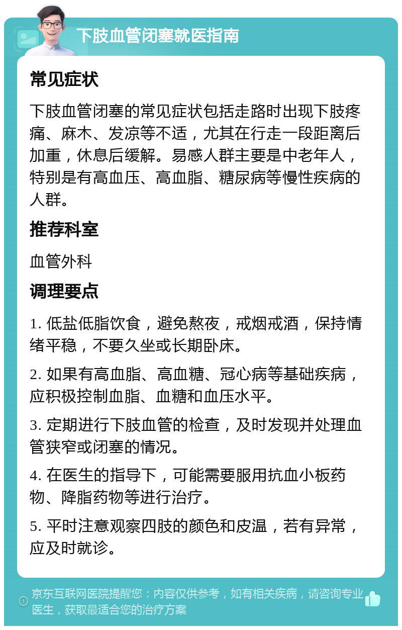 下肢血管闭塞就医指南 常见症状 下肢血管闭塞的常见症状包括走路时出现下肢疼痛、麻木、发凉等不适，尤其在行走一段距离后加重，休息后缓解。易感人群主要是中老年人，特别是有高血压、高血脂、糖尿病等慢性疾病的人群。 推荐科室 血管外科 调理要点 1. 低盐低脂饮食，避免熬夜，戒烟戒酒，保持情绪平稳，不要久坐或长期卧床。 2. 如果有高血脂、高血糖、冠心病等基础疾病，应积极控制血脂、血糖和血压水平。 3. 定期进行下肢血管的检查，及时发现并处理血管狭窄或闭塞的情况。 4. 在医生的指导下，可能需要服用抗血小板药物、降脂药物等进行治疗。 5. 平时注意观察四肢的颜色和皮温，若有异常，应及时就诊。