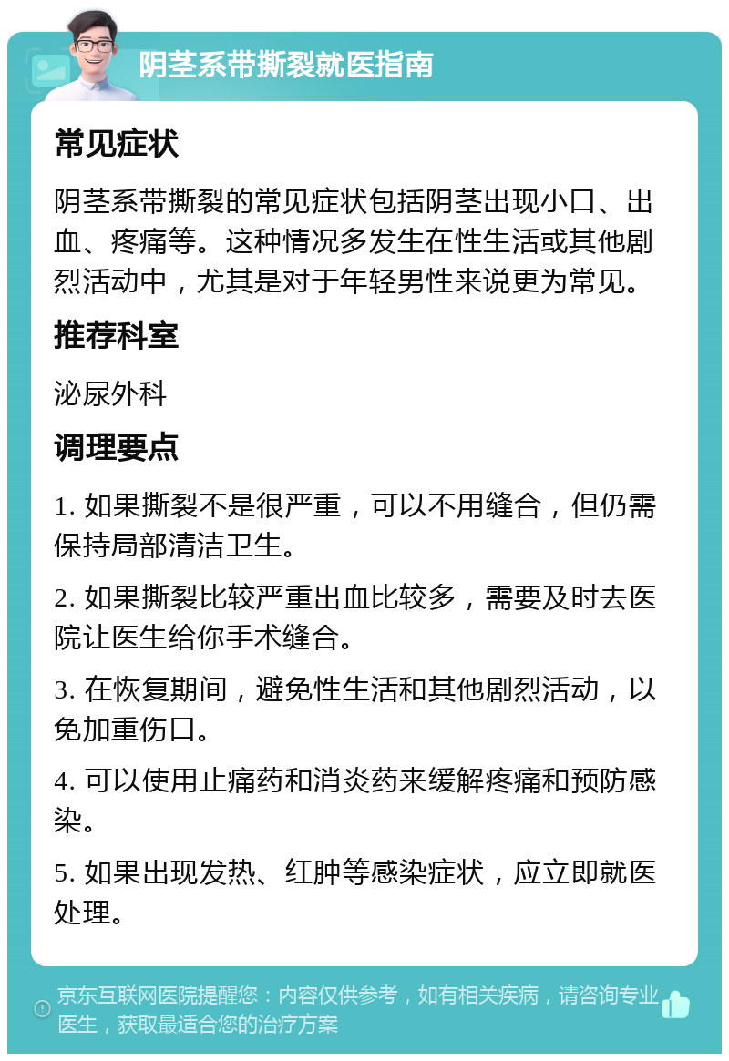 阴茎系带撕裂就医指南 常见症状 阴茎系带撕裂的常见症状包括阴茎出现小口、出血、疼痛等。这种情况多发生在性生活或其他剧烈活动中，尤其是对于年轻男性来说更为常见。 推荐科室 泌尿外科 调理要点 1. 如果撕裂不是很严重，可以不用缝合，但仍需保持局部清洁卫生。 2. 如果撕裂比较严重出血比较多，需要及时去医院让医生给你手术缝合。 3. 在恢复期间，避免性生活和其他剧烈活动，以免加重伤口。 4. 可以使用止痛药和消炎药来缓解疼痛和预防感染。 5. 如果出现发热、红肿等感染症状，应立即就医处理。