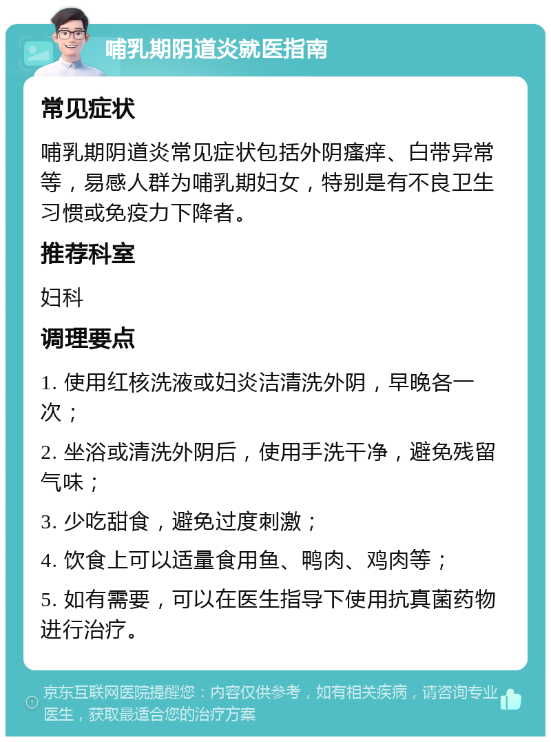 哺乳期阴道炎就医指南 常见症状 哺乳期阴道炎常见症状包括外阴瘙痒、白带异常等，易感人群为哺乳期妇女，特别是有不良卫生习惯或免疫力下降者。 推荐科室 妇科 调理要点 1. 使用红核洗液或妇炎洁清洗外阴，早晚各一次； 2. 坐浴或清洗外阴后，使用手洗干净，避免残留气味； 3. 少吃甜食，避免过度刺激； 4. 饮食上可以适量食用鱼、鸭肉、鸡肉等； 5. 如有需要，可以在医生指导下使用抗真菌药物进行治疗。