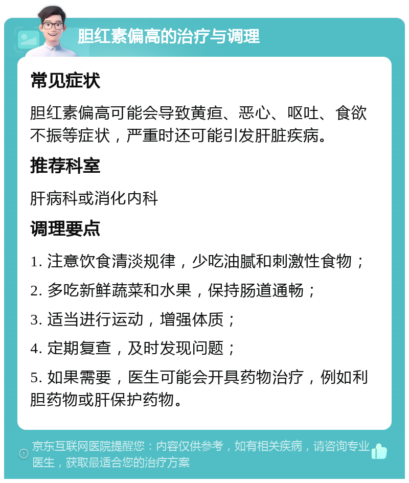 胆红素偏高的治疗与调理 常见症状 胆红素偏高可能会导致黄疸、恶心、呕吐、食欲不振等症状，严重时还可能引发肝脏疾病。 推荐科室 肝病科或消化内科 调理要点 1. 注意饮食清淡规律，少吃油腻和刺激性食物； 2. 多吃新鲜蔬菜和水果，保持肠道通畅； 3. 适当进行运动，增强体质； 4. 定期复查，及时发现问题； 5. 如果需要，医生可能会开具药物治疗，例如利胆药物或肝保护药物。