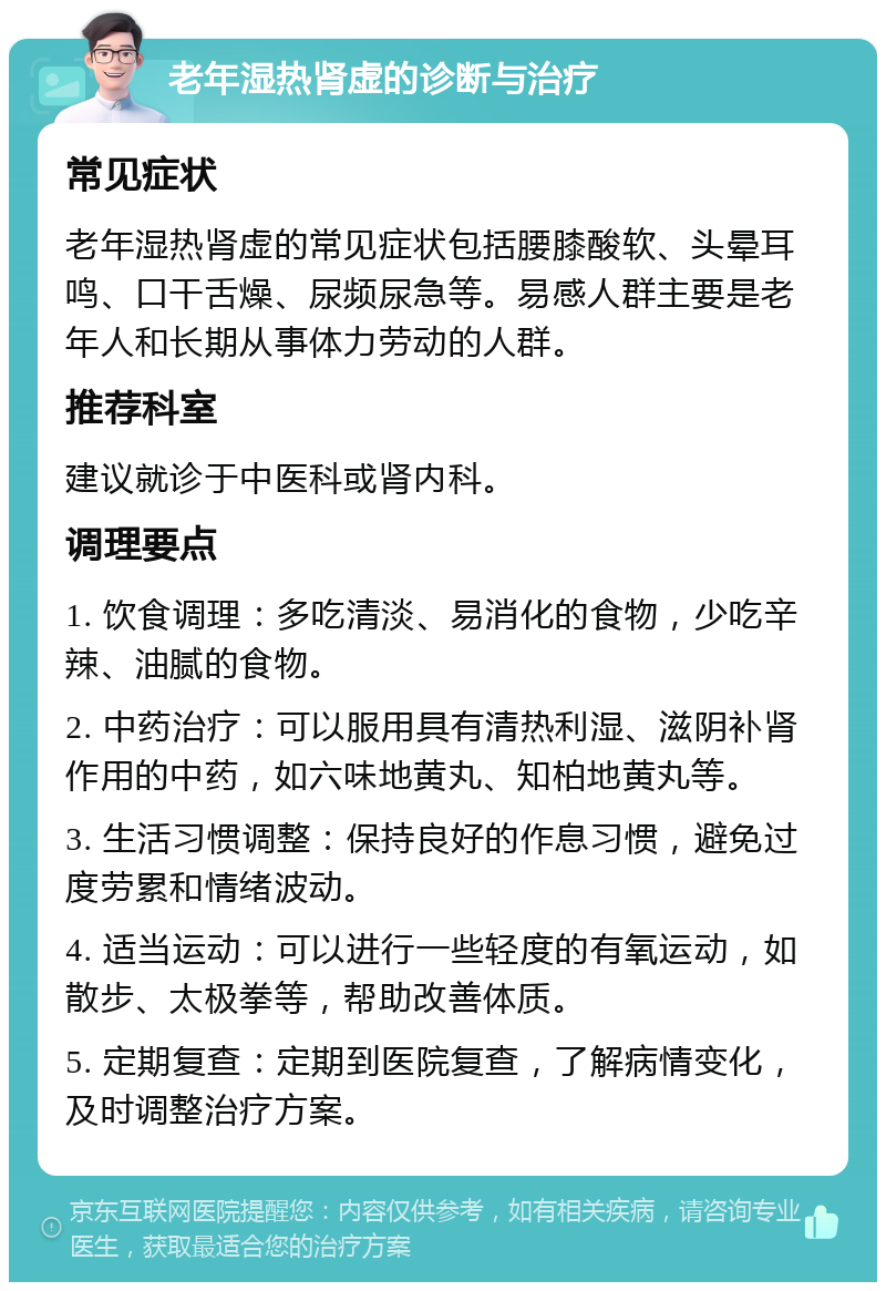 老年湿热肾虚的诊断与治疗 常见症状 老年湿热肾虚的常见症状包括腰膝酸软、头晕耳鸣、口干舌燥、尿频尿急等。易感人群主要是老年人和长期从事体力劳动的人群。 推荐科室 建议就诊于中医科或肾内科。 调理要点 1. 饮食调理：多吃清淡、易消化的食物，少吃辛辣、油腻的食物。 2. 中药治疗：可以服用具有清热利湿、滋阴补肾作用的中药，如六味地黄丸、知柏地黄丸等。 3. 生活习惯调整：保持良好的作息习惯，避免过度劳累和情绪波动。 4. 适当运动：可以进行一些轻度的有氧运动，如散步、太极拳等，帮助改善体质。 5. 定期复查：定期到医院复查，了解病情变化，及时调整治疗方案。