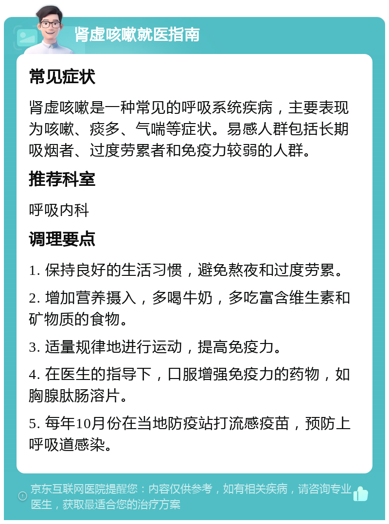 肾虚咳嗽就医指南 常见症状 肾虚咳嗽是一种常见的呼吸系统疾病，主要表现为咳嗽、痰多、气喘等症状。易感人群包括长期吸烟者、过度劳累者和免疫力较弱的人群。 推荐科室 呼吸内科 调理要点 1. 保持良好的生活习惯，避免熬夜和过度劳累。 2. 增加营养摄入，多喝牛奶，多吃富含维生素和矿物质的食物。 3. 适量规律地进行运动，提高免疫力。 4. 在医生的指导下，口服增强免疫力的药物，如胸腺肽肠溶片。 5. 每年10月份在当地防疫站打流感疫苗，预防上呼吸道感染。