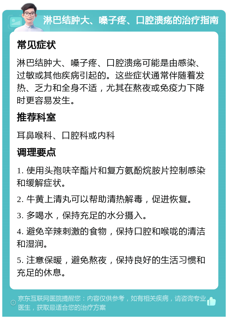 淋巴结肿大、嗓子疼、口腔溃疡的治疗指南 常见症状 淋巴结肿大、嗓子疼、口腔溃疡可能是由感染、过敏或其他疾病引起的。这些症状通常伴随着发热、乏力和全身不适，尤其在熬夜或免疫力下降时更容易发生。 推荐科室 耳鼻喉科、口腔科或内科 调理要点 1. 使用头孢呋辛酯片和复方氨酚烷胺片控制感染和缓解症状。 2. 牛黄上清丸可以帮助清热解毒，促进恢复。 3. 多喝水，保持充足的水分摄入。 4. 避免辛辣刺激的食物，保持口腔和喉咙的清洁和湿润。 5. 注意保暖，避免熬夜，保持良好的生活习惯和充足的休息。