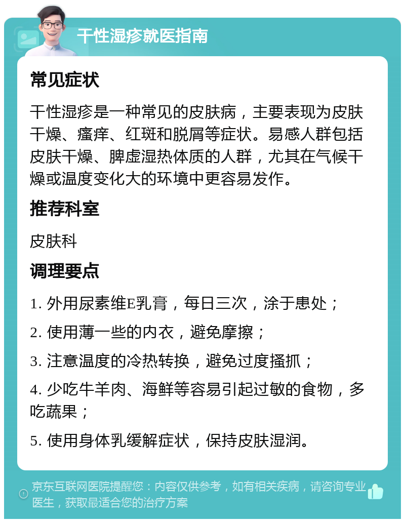 干性湿疹就医指南 常见症状 干性湿疹是一种常见的皮肤病，主要表现为皮肤干燥、瘙痒、红斑和脱屑等症状。易感人群包括皮肤干燥、脾虚湿热体质的人群，尤其在气候干燥或温度变化大的环境中更容易发作。 推荐科室 皮肤科 调理要点 1. 外用尿素维E乳膏，每日三次，涂于患处； 2. 使用薄一些的内衣，避免摩擦； 3. 注意温度的冷热转换，避免过度搔抓； 4. 少吃牛羊肉、海鲜等容易引起过敏的食物，多吃蔬果； 5. 使用身体乳缓解症状，保持皮肤湿润。