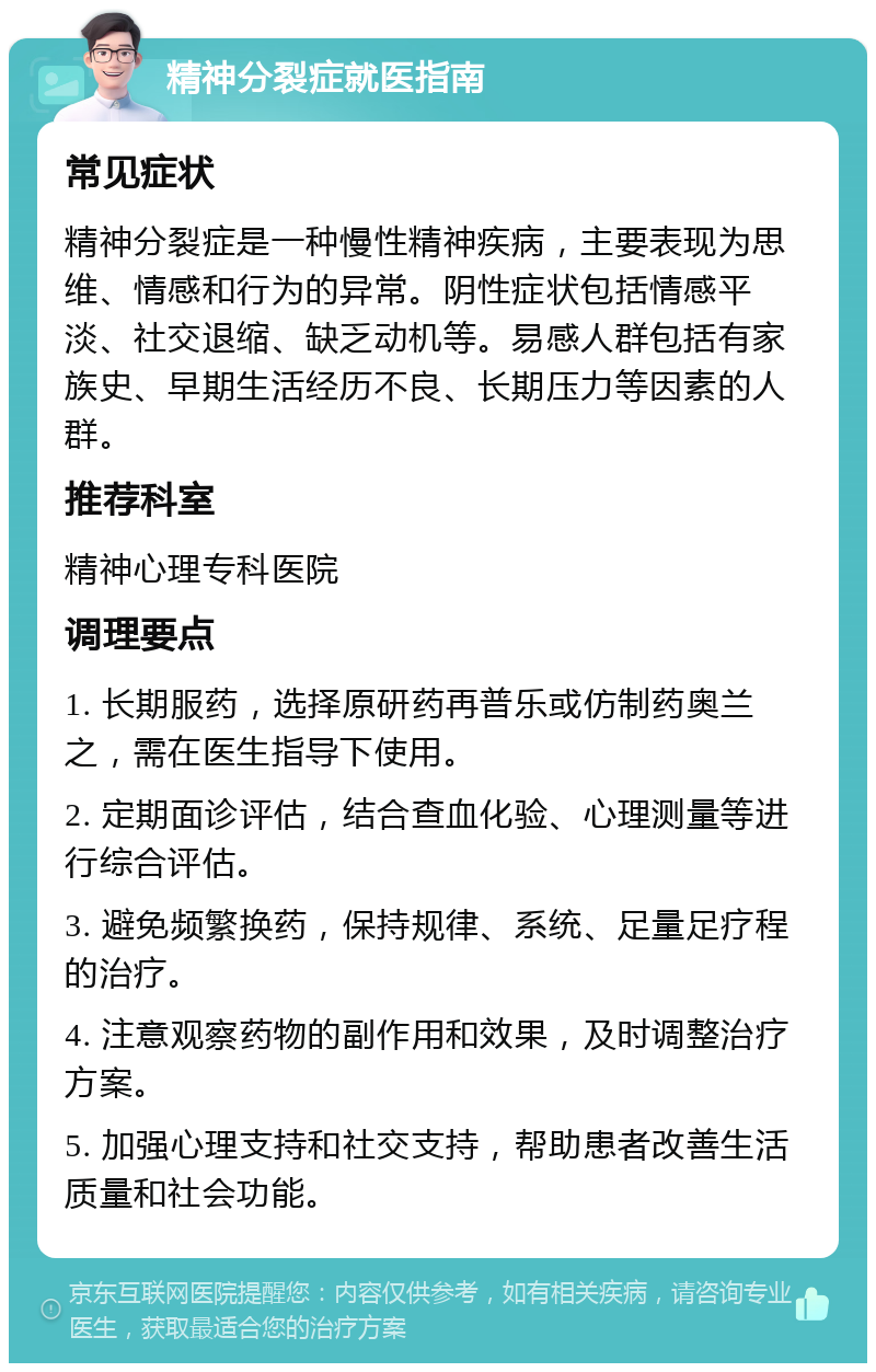 精神分裂症就医指南 常见症状 精神分裂症是一种慢性精神疾病，主要表现为思维、情感和行为的异常。阴性症状包括情感平淡、社交退缩、缺乏动机等。易感人群包括有家族史、早期生活经历不良、长期压力等因素的人群。 推荐科室 精神心理专科医院 调理要点 1. 长期服药，选择原研药再普乐或仿制药奥兰之，需在医生指导下使用。 2. 定期面诊评估，结合查血化验、心理测量等进行综合评估。 3. 避免频繁换药，保持规律、系统、足量足疗程的治疗。 4. 注意观察药物的副作用和效果，及时调整治疗方案。 5. 加强心理支持和社交支持，帮助患者改善生活质量和社会功能。