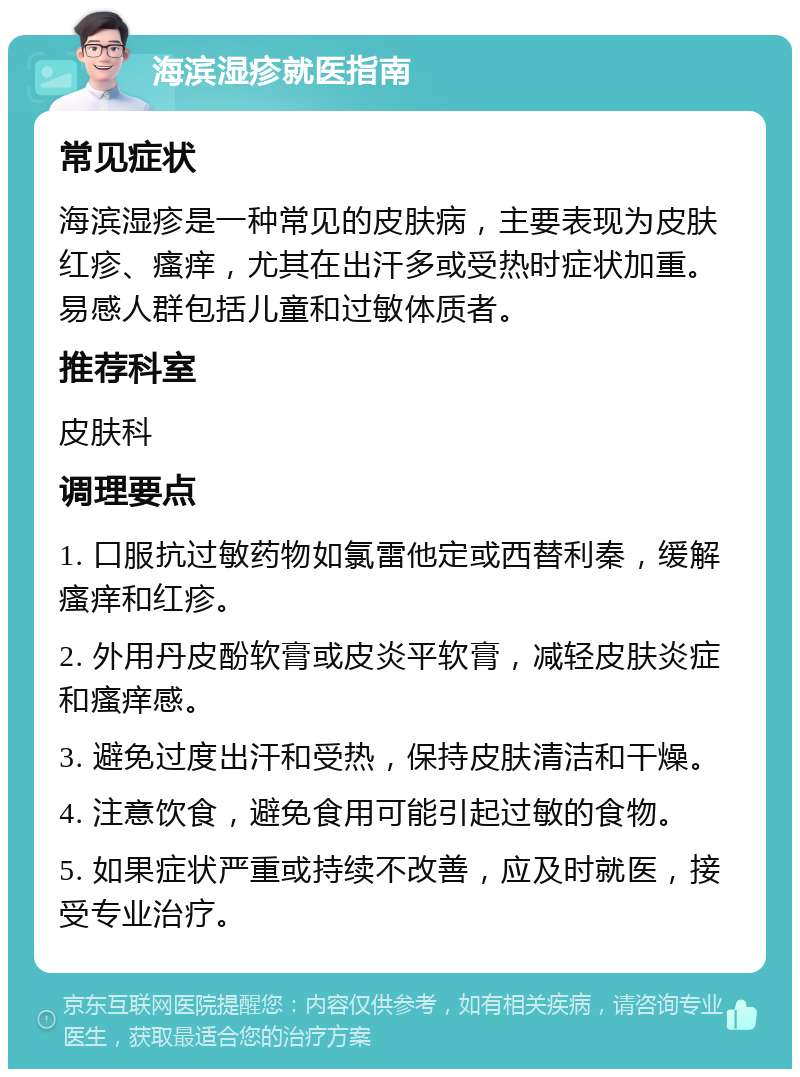 海滨湿疹就医指南 常见症状 海滨湿疹是一种常见的皮肤病，主要表现为皮肤红疹、瘙痒，尤其在出汗多或受热时症状加重。易感人群包括儿童和过敏体质者。 推荐科室 皮肤科 调理要点 1. 口服抗过敏药物如氯雷他定或西替利秦，缓解瘙痒和红疹。 2. 外用丹皮酚软膏或皮炎平软膏，减轻皮肤炎症和瘙痒感。 3. 避免过度出汗和受热，保持皮肤清洁和干燥。 4. 注意饮食，避免食用可能引起过敏的食物。 5. 如果症状严重或持续不改善，应及时就医，接受专业治疗。