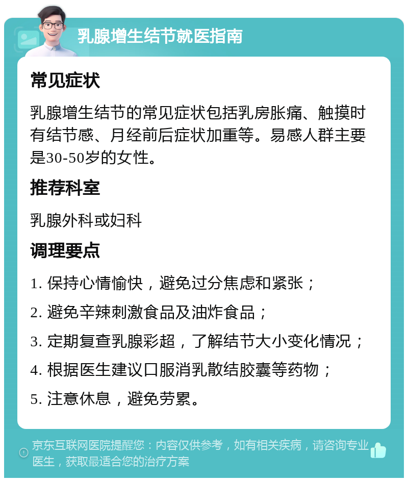 乳腺增生结节就医指南 常见症状 乳腺增生结节的常见症状包括乳房胀痛、触摸时有结节感、月经前后症状加重等。易感人群主要是30-50岁的女性。 推荐科室 乳腺外科或妇科 调理要点 1. 保持心情愉快，避免过分焦虑和紧张； 2. 避免辛辣刺激食品及油炸食品； 3. 定期复查乳腺彩超，了解结节大小变化情况； 4. 根据医生建议口服消乳散结胶囊等药物； 5. 注意休息，避免劳累。