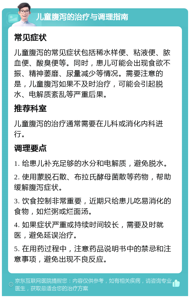 儿童腹泻的治疗与调理指南 常见症状 儿童腹泻的常见症状包括稀水样便、粘液便、脓血便、酸臭便等。同时，患儿可能会出现食欲不振、精神萎靡、尿量减少等情况。需要注意的是，儿童腹泻如果不及时治疗，可能会引起脱水、电解质紊乱等严重后果。 推荐科室 儿童腹泻的治疗通常需要在儿科或消化内科进行。 调理要点 1. 给患儿补充足够的水分和电解质，避免脱水。 2. 使用蒙脱石散、布拉氏酵母菌散等药物，帮助缓解腹泻症状。 3. 饮食控制非常重要，近期只给患儿吃易消化的食物，如烂粥或烂面汤。 4. 如果症状严重或持续时间较长，需要及时就医，避免延误治疗。 5. 在用药过程中，注意药品说明书中的禁忌和注意事项，避免出现不良反应。