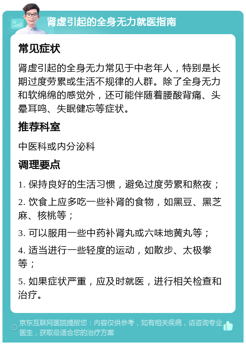 肾虚引起的全身无力就医指南 常见症状 肾虚引起的全身无力常见于中老年人，特别是长期过度劳累或生活不规律的人群。除了全身无力和软绵绵的感觉外，还可能伴随着腰酸背痛、头晕耳鸣、失眠健忘等症状。 推荐科室 中医科或内分泌科 调理要点 1. 保持良好的生活习惯，避免过度劳累和熬夜； 2. 饮食上应多吃一些补肾的食物，如黑豆、黑芝麻、核桃等； 3. 可以服用一些中药补肾丸或六味地黄丸等； 4. 适当进行一些轻度的运动，如散步、太极拳等； 5. 如果症状严重，应及时就医，进行相关检查和治疗。