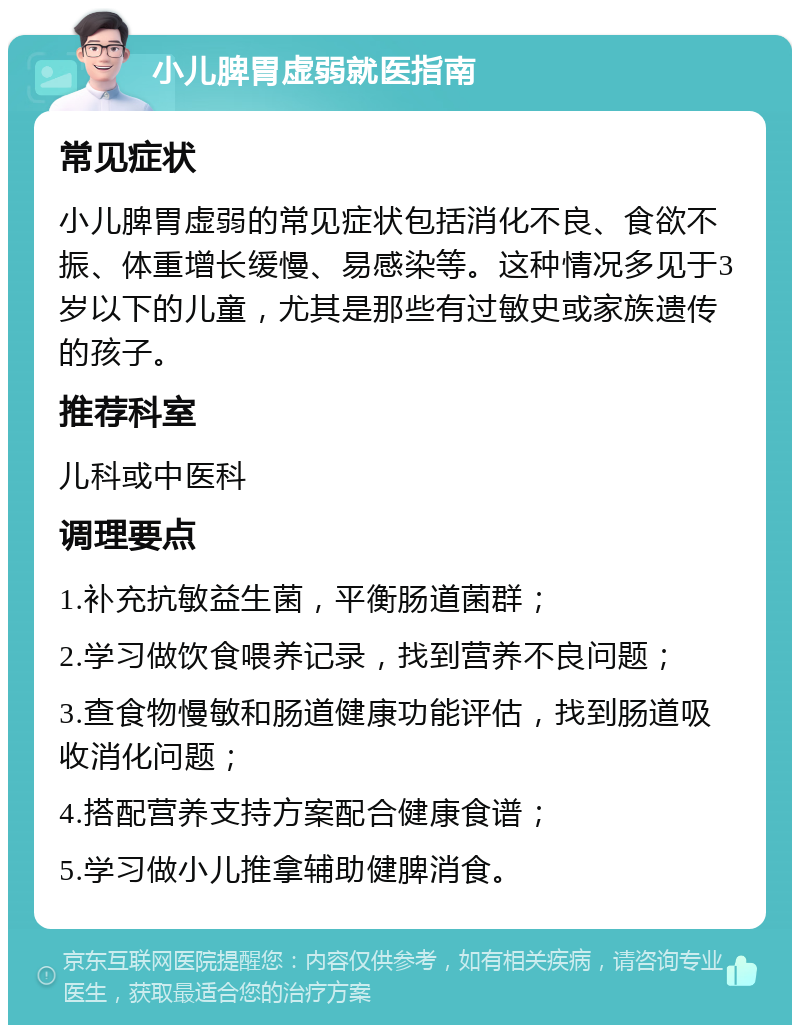 小儿脾胃虚弱就医指南 常见症状 小儿脾胃虚弱的常见症状包括消化不良、食欲不振、体重增长缓慢、易感染等。这种情况多见于3岁以下的儿童，尤其是那些有过敏史或家族遗传的孩子。 推荐科室 儿科或中医科 调理要点 1.补充抗敏益生菌，平衡肠道菌群； 2.学习做饮食喂养记录，找到营养不良问题； 3.查食物慢敏和肠道健康功能评估，找到肠道吸收消化问题； 4.搭配营养支持方案配合健康食谱； 5.学习做小儿推拿辅助健脾消食。