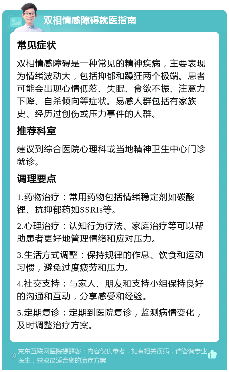 双相情感障碍就医指南 常见症状 双相情感障碍是一种常见的精神疾病，主要表现为情绪波动大，包括抑郁和躁狂两个极端。患者可能会出现心情低落、失眠、食欲不振、注意力下降、自杀倾向等症状。易感人群包括有家族史、经历过创伤或压力事件的人群。 推荐科室 建议到综合医院心理科或当地精神卫生中心门诊就诊。 调理要点 1.药物治疗：常用药物包括情绪稳定剂如碳酸锂、抗抑郁药如SSRIs等。 2.心理治疗：认知行为疗法、家庭治疗等可以帮助患者更好地管理情绪和应对压力。 3.生活方式调整：保持规律的作息、饮食和运动习惯，避免过度疲劳和压力。 4.社交支持：与家人、朋友和支持小组保持良好的沟通和互动，分享感受和经验。 5.定期复诊：定期到医院复诊，监测病情变化，及时调整治疗方案。