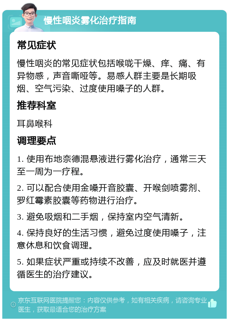 慢性咽炎雾化治疗指南 常见症状 慢性咽炎的常见症状包括喉咙干燥、痒、痛、有异物感，声音嘶哑等。易感人群主要是长期吸烟、空气污染、过度使用嗓子的人群。 推荐科室 耳鼻喉科 调理要点 1. 使用布地奈德混悬液进行雾化治疗，通常三天至一周为一疗程。 2. 可以配合使用金嗓开音胶囊、开喉剑喷雾剂、罗红霉素胶囊等药物进行治疗。 3. 避免吸烟和二手烟，保持室内空气清新。 4. 保持良好的生活习惯，避免过度使用嗓子，注意休息和饮食调理。 5. 如果症状严重或持续不改善，应及时就医并遵循医生的治疗建议。