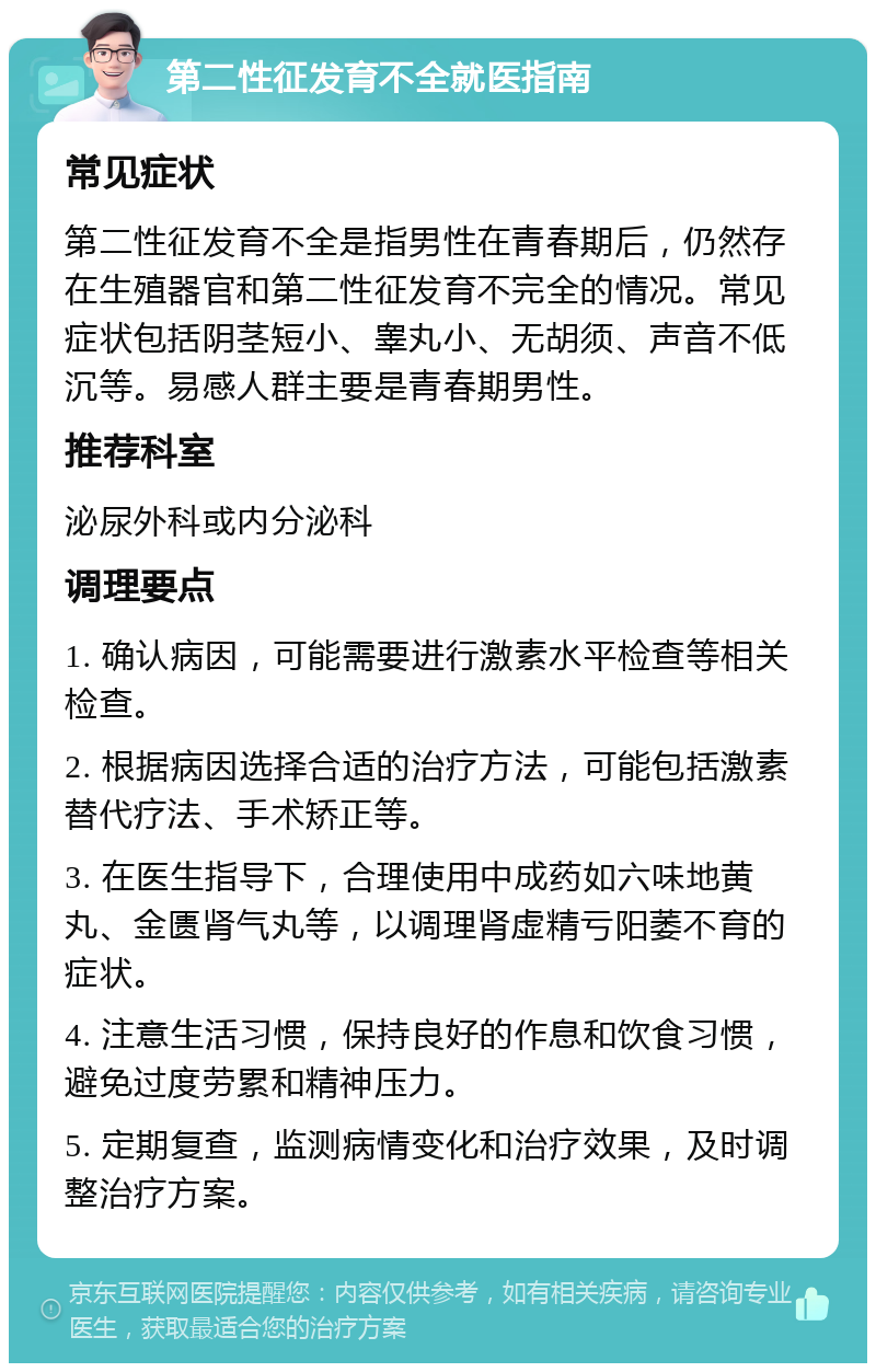 第二性征发育不全就医指南 常见症状 第二性征发育不全是指男性在青春期后，仍然存在生殖器官和第二性征发育不完全的情况。常见症状包括阴茎短小、睾丸小、无胡须、声音不低沉等。易感人群主要是青春期男性。 推荐科室 泌尿外科或内分泌科 调理要点 1. 确认病因，可能需要进行激素水平检查等相关检查。 2. 根据病因选择合适的治疗方法，可能包括激素替代疗法、手术矫正等。 3. 在医生指导下，合理使用中成药如六味地黄丸、金匮肾气丸等，以调理肾虚精亏阳萎不育的症状。 4. 注意生活习惯，保持良好的作息和饮食习惯，避免过度劳累和精神压力。 5. 定期复查，监测病情变化和治疗效果，及时调整治疗方案。