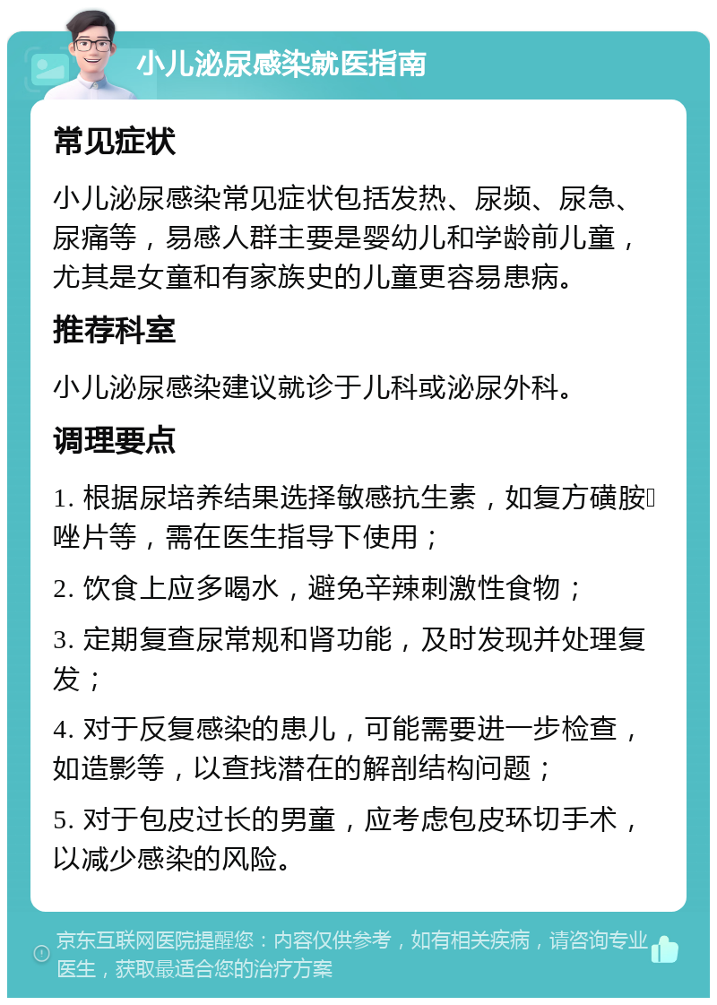 小儿泌尿感染就医指南 常见症状 小儿泌尿感染常见症状包括发热、尿频、尿急、尿痛等，易感人群主要是婴幼儿和学龄前儿童，尤其是女童和有家族史的儿童更容易患病。 推荐科室 小儿泌尿感染建议就诊于儿科或泌尿外科。 调理要点 1. 根据尿培养结果选择敏感抗生素，如复方磺胺𫫇唑片等，需在医生指导下使用； 2. 饮食上应多喝水，避免辛辣刺激性食物； 3. 定期复查尿常规和肾功能，及时发现并处理复发； 4. 对于反复感染的患儿，可能需要进一步检查，如造影等，以查找潜在的解剖结构问题； 5. 对于包皮过长的男童，应考虑包皮环切手术，以减少感染的风险。