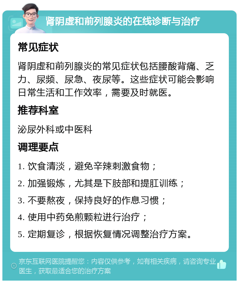 肾阴虚和前列腺炎的在线诊断与治疗 常见症状 肾阴虚和前列腺炎的常见症状包括腰酸背痛、乏力、尿频、尿急、夜尿等。这些症状可能会影响日常生活和工作效率，需要及时就医。 推荐科室 泌尿外科或中医科 调理要点 1. 饮食清淡，避免辛辣刺激食物； 2. 加强锻炼，尤其是下肢部和提肛训练； 3. 不要熬夜，保持良好的作息习惯； 4. 使用中药免煎颗粒进行治疗； 5. 定期复诊，根据恢复情况调整治疗方案。