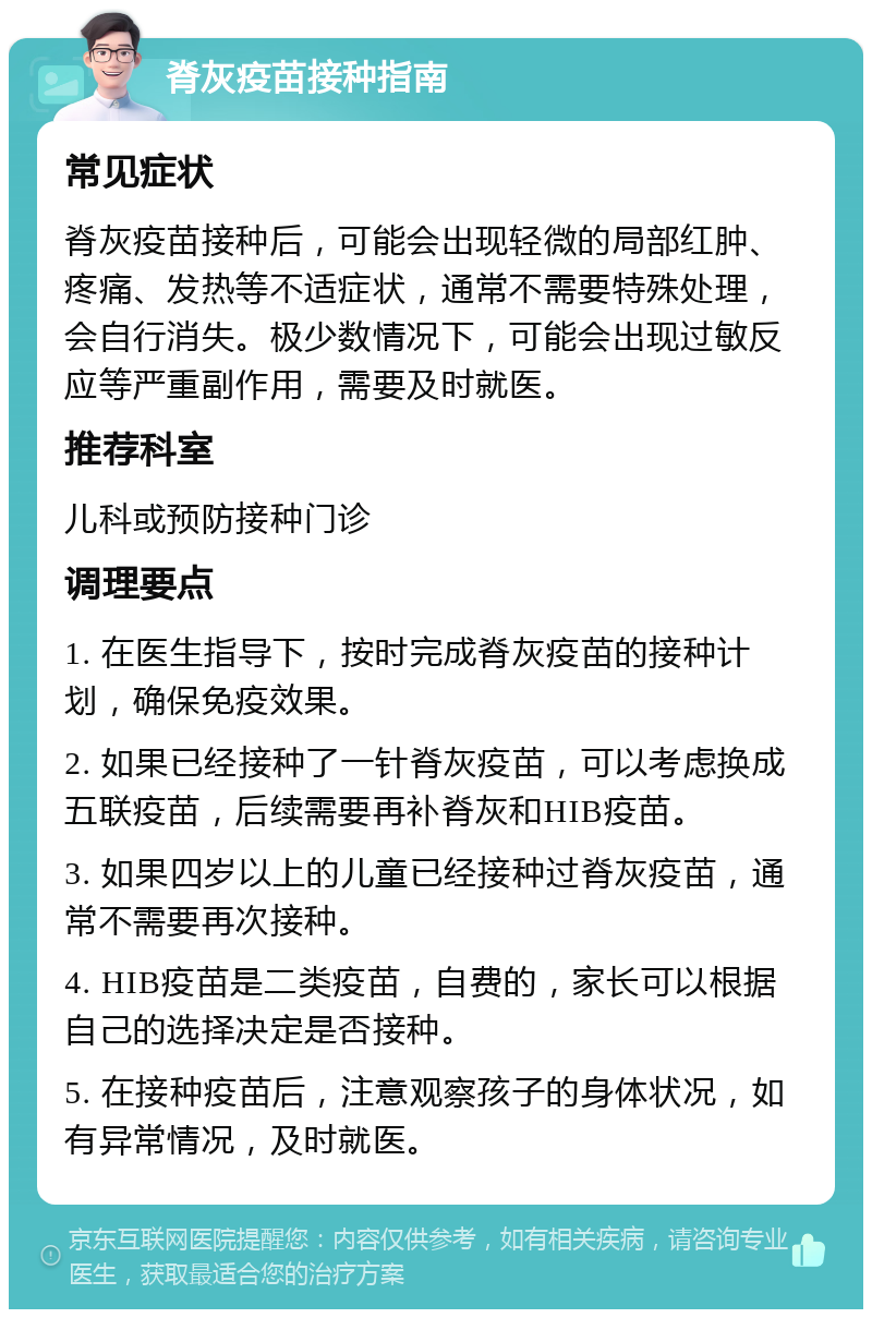 脊灰疫苗接种指南 常见症状 脊灰疫苗接种后，可能会出现轻微的局部红肿、疼痛、发热等不适症状，通常不需要特殊处理，会自行消失。极少数情况下，可能会出现过敏反应等严重副作用，需要及时就医。 推荐科室 儿科或预防接种门诊 调理要点 1. 在医生指导下，按时完成脊灰疫苗的接种计划，确保免疫效果。 2. 如果已经接种了一针脊灰疫苗，可以考虑换成五联疫苗，后续需要再补脊灰和HIB疫苗。 3. 如果四岁以上的儿童已经接种过脊灰疫苗，通常不需要再次接种。 4. HIB疫苗是二类疫苗，自费的，家长可以根据自己的选择决定是否接种。 5. 在接种疫苗后，注意观察孩子的身体状况，如有异常情况，及时就医。