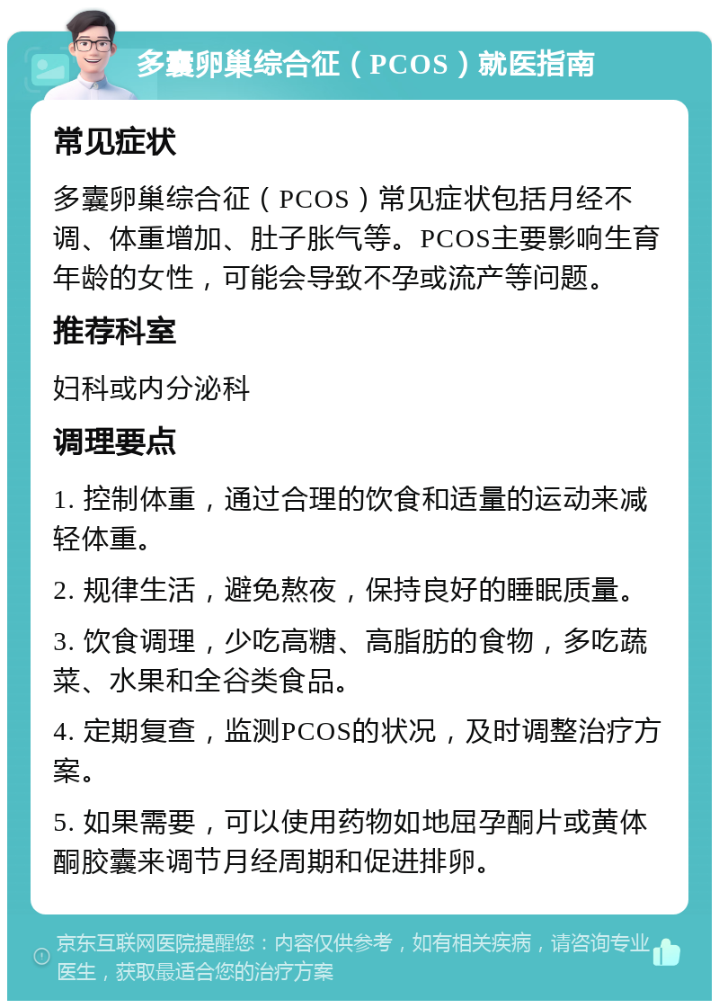 多囊卵巢综合征（PCOS）就医指南 常见症状 多囊卵巢综合征（PCOS）常见症状包括月经不调、体重增加、肚子胀气等。PCOS主要影响生育年龄的女性，可能会导致不孕或流产等问题。 推荐科室 妇科或内分泌科 调理要点 1. 控制体重，通过合理的饮食和适量的运动来减轻体重。 2. 规律生活，避免熬夜，保持良好的睡眠质量。 3. 饮食调理，少吃高糖、高脂肪的食物，多吃蔬菜、水果和全谷类食品。 4. 定期复查，监测PCOS的状况，及时调整治疗方案。 5. 如果需要，可以使用药物如地屈孕酮片或黄体酮胶囊来调节月经周期和促进排卵。