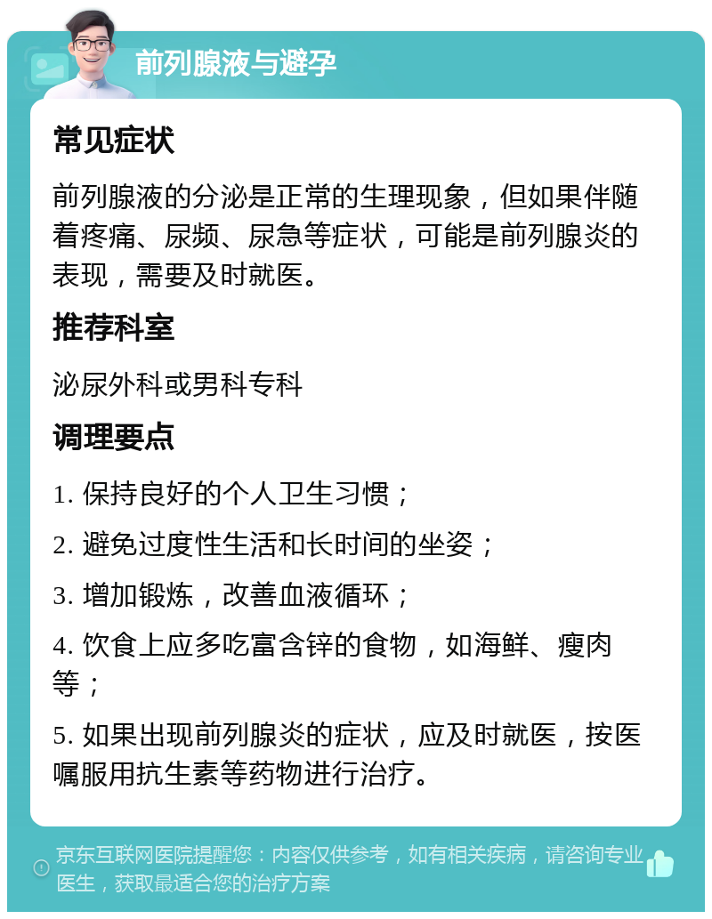 前列腺液与避孕 常见症状 前列腺液的分泌是正常的生理现象，但如果伴随着疼痛、尿频、尿急等症状，可能是前列腺炎的表现，需要及时就医。 推荐科室 泌尿外科或男科专科 调理要点 1. 保持良好的个人卫生习惯； 2. 避免过度性生活和长时间的坐姿； 3. 增加锻炼，改善血液循环； 4. 饮食上应多吃富含锌的食物，如海鲜、瘦肉等； 5. 如果出现前列腺炎的症状，应及时就医，按医嘱服用抗生素等药物进行治疗。